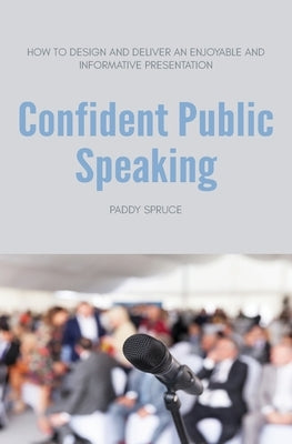 Confident Public Speaking: How to design and deliver an enjoyable an informative presentation by Spruce, Paddy