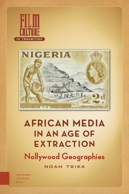 African Media in an Age of Extraction: Nollywood Geographies by Tsika, Noah