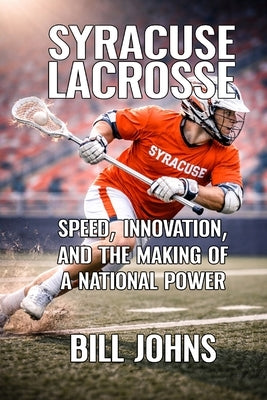 Syracuse Lacrosse: Speed, Innovation, and the Making of a National Power by Johns, Bill