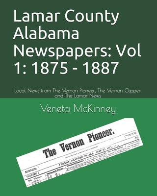 Lamar County Alabama Newspapers: Vol 1: 1875 - 1887: Local News from The Vernon Pioneer, The Vernon Clipper, and The Lamar News by McKinney, Veneta Aldridge