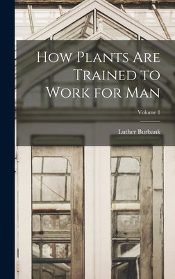 How Plants are Trained to Work for man; Volume 1 by Burbank, Luther
