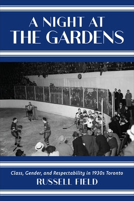A Night at the Gardens: Class, Gender, and Respectability in 1930s Toronto by Field, Russell