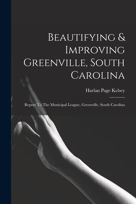 Beautifying & Improving Greenville, South Carolina: Report To The Municipal League, Greenville, South Carolina by Kelsey, Harlan Page