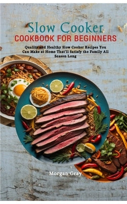 Slow Cooker Cookbook for Beginners: Quality and Healthy Slow Cooker Recipes You Can Make at Home That'll Satisfy the Family All Season Long by Gray, Morgan
