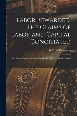 Labor Rewarded. The Claims of Labor and Capital Conciliated; or, How to Secure to Labor the Whole Products of its Exertions .. by Thompson, William