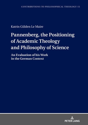 Pannenberg, the Positioning of Academic Theology and Philosophy of Science; An Evaluation of his Work in the German Context by Gülden Le Maire, Katrin