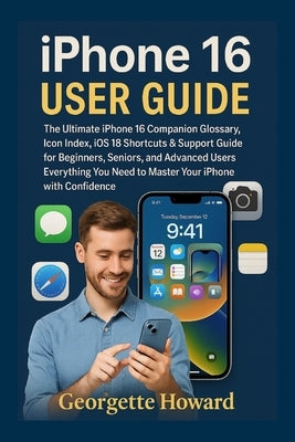 iPhone 16 User Guide: The Ultimate iPhone 16 Companion Glossary, Icon Index, iOS 18 Shortcuts & Support Guide for Beginners, Seniors, and Advanced Use by Howard, Georgette