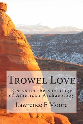Trowel Love: Essays on the Sociology of American Archaeology by Moore, Lawrence E.