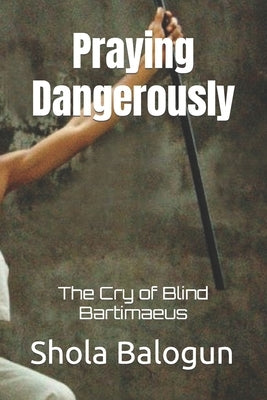 Praying Dangerously: The Cry of Blind Bartimaeus by Balogun, Shola
