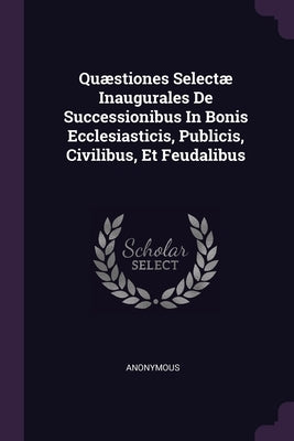 Quæstiones Selectæ Inaugurales De Successionibus In Bonis Ecclesiasticis, Publicis, Civilibus, Et Feudalibus by Anonymous
