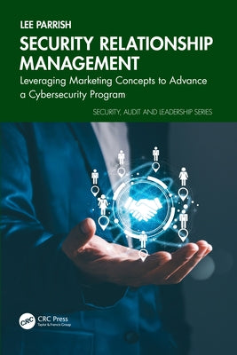 Security Relationship Management: Leveraging Marketing Concepts to Advance a Cybersecurity Program by Parrish, Lee