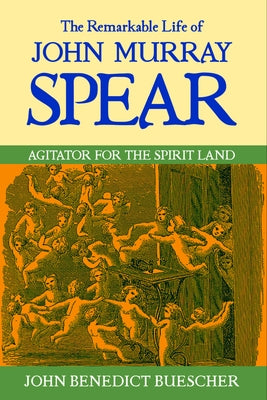 The Remarkable Life of John Murray Spear: Agitator for the Spirit Land by Benedict Buescher, John
