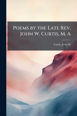 Poems by the Late Rev. John W. Curtis, M. A by Curtis, John W. 1804-1835 [From Old Ca