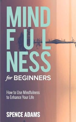 Mindfulness for Beginners: How to Use Mindfulness to Enhance Your Life by Adams, Spence