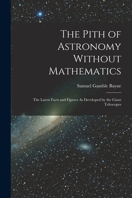 The Pith of Astronomy Without Mathematics: The Latest Facts and Figures As Developed by the Giant Telescopes by Bayne, Samuel Gamble
