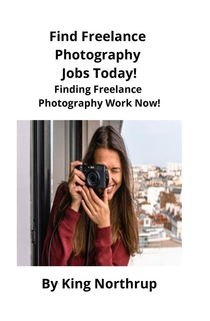 Find Freelance Photography Jobs Today!: Finding Freelance Photography Work Now! by Northrup, King