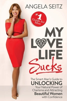 My Love Life Sucks: The Smart Man's Guide to Unlocking Your Natural Power of Charisma and Attracting Beautiful Women with Confidence by Seitz, Angela