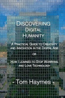Discovering Digital Humanity: A Practical Guide to Creativity and Innovation in the Digital Age or How I Learned to Stop Worrying and Love Technolog by Haymes, Tom
