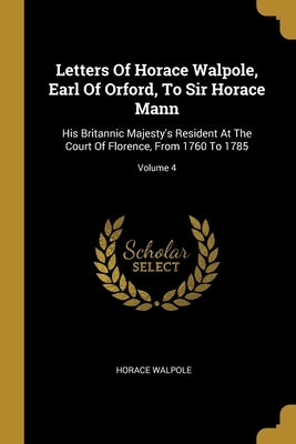 Letters Of Horace Walpole, Earl Of Orford, To Sir Horace Mann: His Britannic Majesty's Resident At The Court Of Florence, From 1760 To 1785; Volume 4 by Walpole, Horace