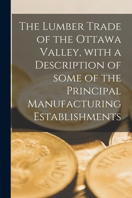 The Lumber Trade of the Ottawa Valley, With a Description of Some of the Principal Manufacturing Establishments [microform] by Anonymous