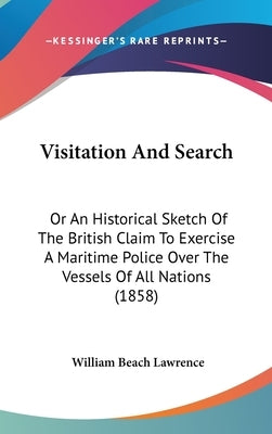 Visitation And Search: Or An Historical Sketch Of The British Claim To Exercise A Maritime Police Over The Vessels Of All Nations (1858) by Lawrence, William Beach