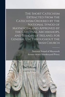 The Short Catechism Extracted From the Catechism Ordered by the National Synod of Maynooth, and Approved by the Cardinal, Archbishops, and Bishops of by National Synod of Maynooth