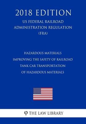 Hazardous Materials - Improving the Safety of Railroad Tank Car Transportation of Hazardous Materials (US Federal Railroad Administration Regulation) by The Law Library