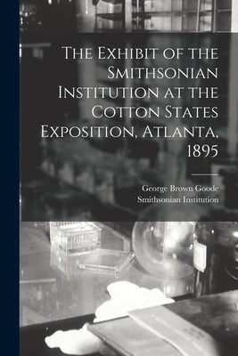 The Exhibit of the Smithsonian Institution at the Cotton States Exposition, Atlanta, 1895 by Goode, George Brown