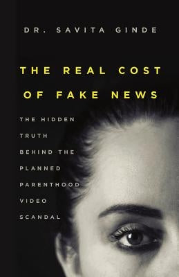The Real Cost of Fake News: The Hidden Truth Behind The Planned Parenthood Video Scandal by Ginde, Savita