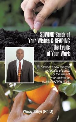 Sowing Seeds of Your Wishes & Reaping the Fruits of Your Work: Know and Sow the Type and Quality of Seeds of the Fruits of Your Desires for Guaranteed by Takyi (Ph D), Wusu