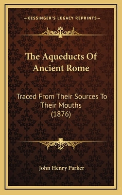 The Aqueducts Of Ancient Rome: Traced From Their Sources To Their Mouths (1876) by Parker, John Henry