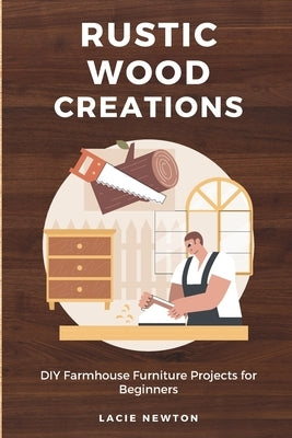 Rustic Wood Creations: DIY Farmhouse Furniture Projects for Beginners by Newton, Lacie