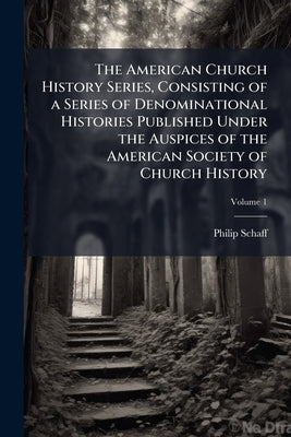 The American Church History Series, Consisting of a Series of Denominational Histories Published Under the Auspices of the American Society of Church by Schaff, Philip