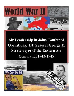 Air Leadership in Joint/Combined Operations: LT General George E. Stratemeyer of the Eastern Air Command, 1943-1945 by School of Advanced Airpower Studies