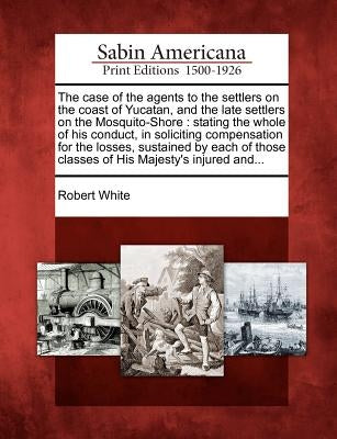 The Case of the Agents to the Settlers on the Coast of Yucatan, and the Late Settlers on the Mosquito-Shore: Stating the Whole of His Conduct, in Soli by White, Robert