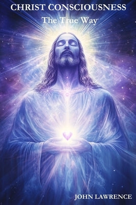 CHRIST CONSCIOUSNESS - The True Way: Breaking Free from Fear and Embracing the Power of Divine Love by Lawrence, John