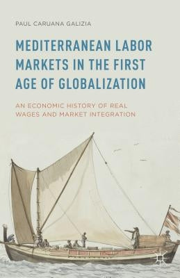 Mediterranean Labor Markets in the First Age of Globalization: An Economic History of Real Wages and Market Integration by Caruana Galizia, Paul