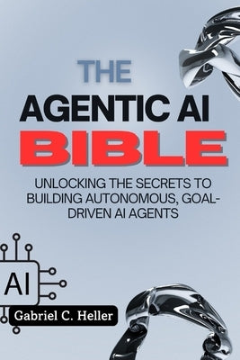 The Agentic AI Bible: Unlocking the Secrets to Building Autonomous, Goal-Driven AI Agents by C. Heller, Gabriel