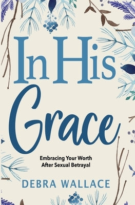 In His Grace: Embracing Your Worth After Sexual Betrayal by Wallace, Debra
