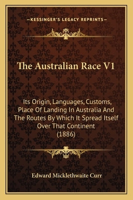 The Australian Race V1: Its Origin, Languages, Customs, Place Of Landing In Australia And The Routes By Which It Spread Itself Over That Conti by Curr, Edward Micklethwaite