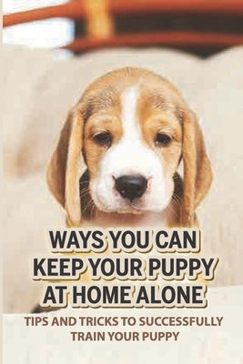 Ways You Can Keep Your Puppy At Home Alone: Tips And Tricks To Successfully Train Your Puppy: How To Teach A Dog To Stay Home Alone by Burbank, Elodia