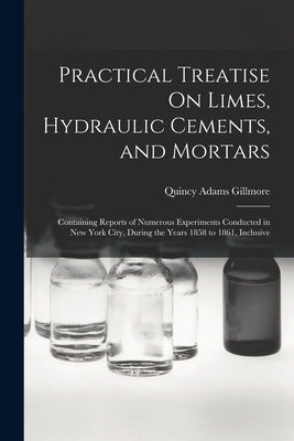 Practical Treatise On Limes, Hydraulic Cements, and Mortars: Containing Reports of Numerous Experiments Conducted in New York City, During the Years 1 by Gillmore, Quincy Adams