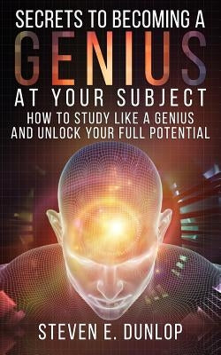 Secrets To Becoming A Genius At Your Subject: How to Study Like A Genius & Unlock Your Full Potential (Study Skills, Effective Learning, Smart Thinkin by Dunlop, Steven E.
