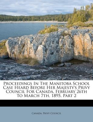 Proceedings in the Manitoba School Case Heard Before Her Majesty's Privy Council for Canada, February 26th to March 7th, 1895, Part 2 by Council, Canada Privy