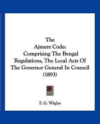 The Ajmere Code: Comprising The Bengal Regulations, The Local Acts Of The Governor General In Council (1893) by Wigley, F. G.