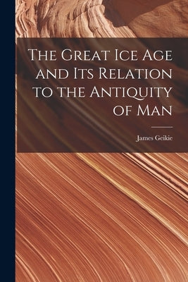 The Great Ice Age and Its Relation to the Antiquity of Man by Geikie, James