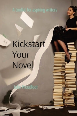 Kickstart Your Novel: A toolkit for aspiring writers by Proudfoot, Julie