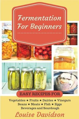 Fermentation for Beginners: Easy Recipes for Vegetables, Fruits, Dairies, Vinegars, Beans, Meats, fish, Eggs, Beverages and Sourdough by Davidson, Louise