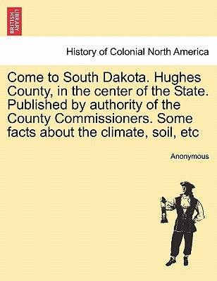 Come to South Dakota. Hughes County, in the Center of the State. Published by Authority of the County Commissioners. Some Facts about the Climate, Soi by Anonymous