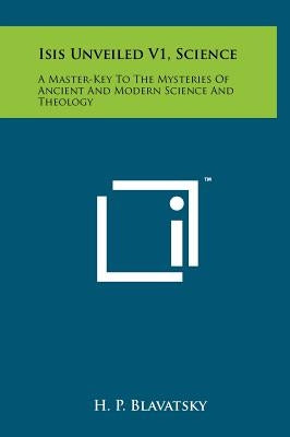 Isis Unveiled V1, Science: A Master-Key To The Mysteries Of Ancient And Modern Science And Theology by Blavatsky, H. P.